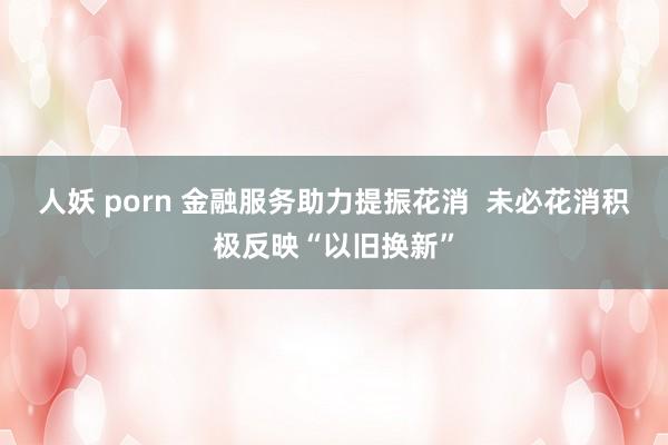 人妖 porn 金融服务助力提振花消  未必花消积极反映“以旧换新”