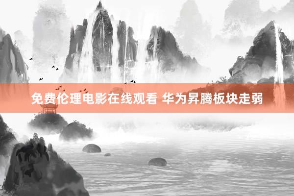 免费伦理电影在线观看 华为昇腾板块走弱