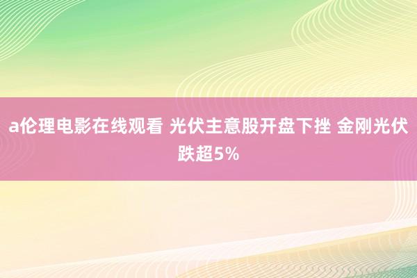 a伦理电影在线观看 光伏主意股开盘下挫 金刚光伏跌超5%