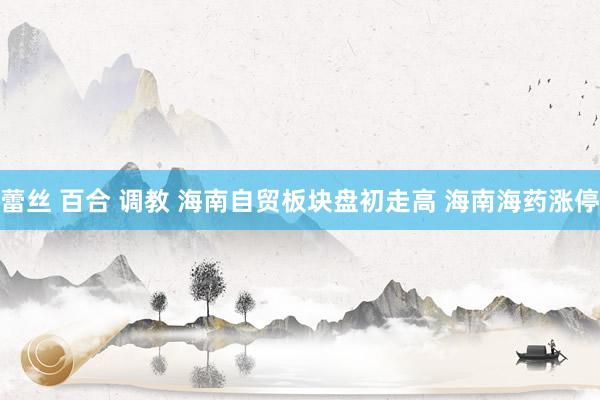 蕾丝 百合 调教 海南自贸板块盘初走高 海南海药涨停