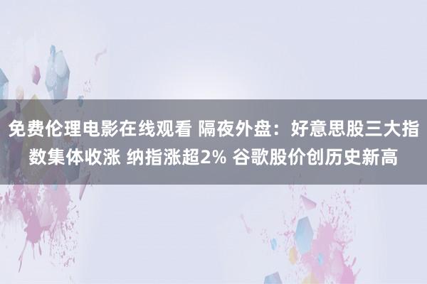 免费伦理电影在线观看 隔夜外盘：好意思股三大指数集体收涨 纳指涨超2% 谷歌股价创历史新高