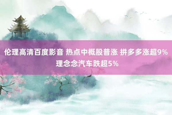 伦理高清百度影音 热点中概股普涨 拼多多涨超9% 理念念汽车跌超5%