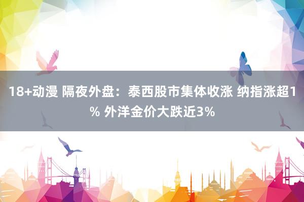 18+动漫 隔夜外盘：泰西股市集体收涨 纳指涨超1% 外洋金价大跌近3%