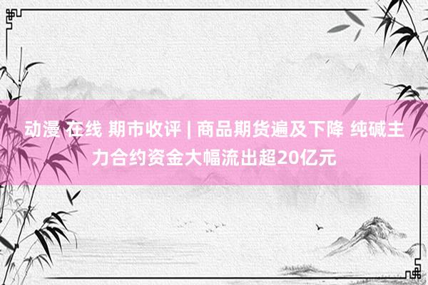 动漫 在线 期市收评 | 商品期货遍及下降 纯碱主力合约资金大幅流出超20亿元