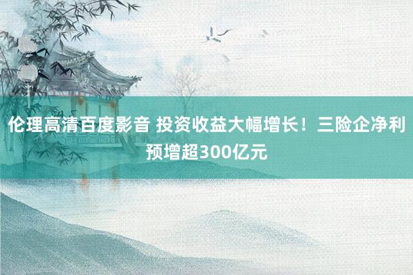 伦理高清百度影音 投资收益大幅增长！三险企净利预增超300亿元
