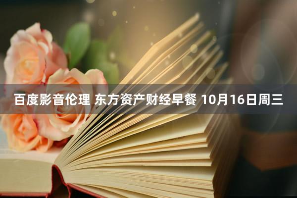 百度影音伦理 东方资产财经早餐 10月16日周三