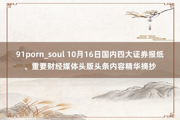 91porn_soul 10月16日国内四大证券报纸、重要财经媒体头版头条内容精华摘抄