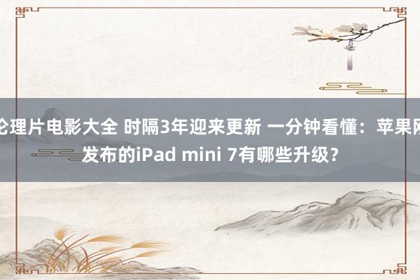 伦理片电影大全 时隔3年迎来更新 一分钟看懂：苹果刚发布的iPad mini 7有哪些升级？