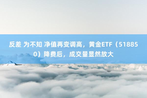 反差 为不知 净值再变调高，黄金ETF（518850）降费后，成交量显然放大