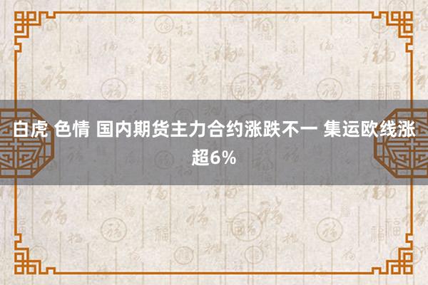白虎 色情 国内期货主力合约涨跌不一 集运欧线涨超6%