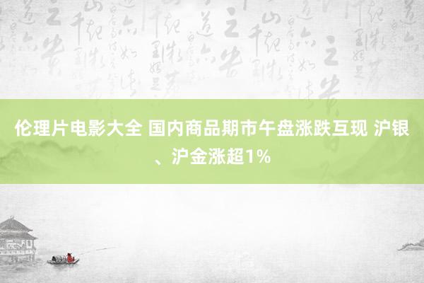伦理片电影大全 国内商品期市午盘涨跌互现 沪银、沪金涨超1%