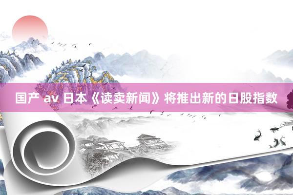 国产 av 日本《读卖新闻》将推出新的日股指数