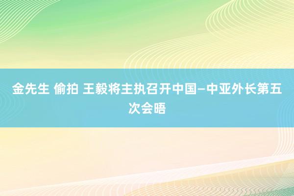 金先生 偷拍 王毅将主执召开中国—中亚外长第五次会晤