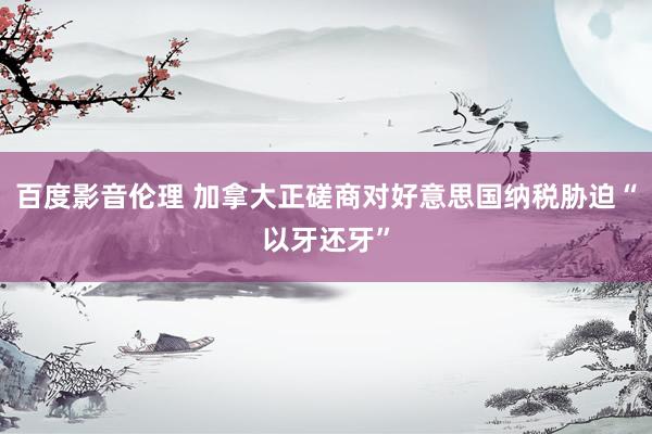 百度影音伦理 加拿大正磋商对好意思国纳税胁迫“以牙还牙”