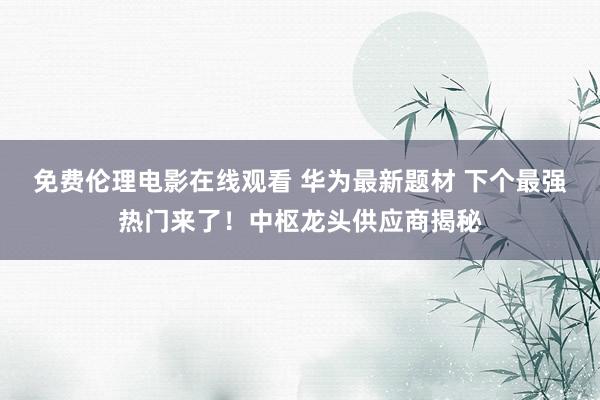 免费伦理电影在线观看 华为最新题材 下个最强热门来了！中枢龙头供应商揭秘