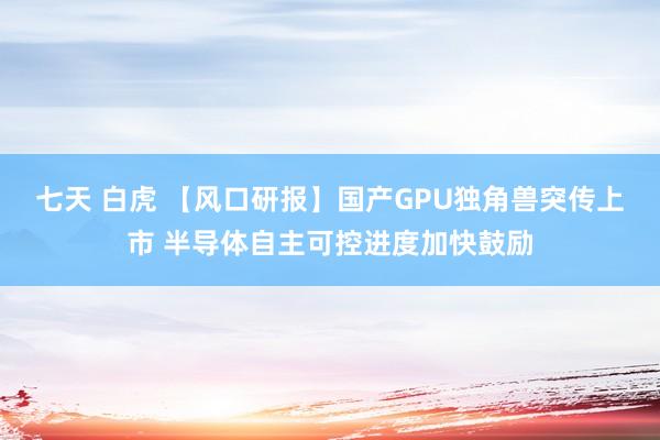 七天 白虎 【风口研报】国产GPU独角兽突传上市 半导体自主可控进度加快鼓励