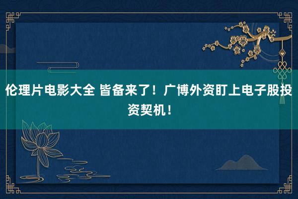 伦理片电影大全 皆备来了！广博外资盯上电子股投资契机！