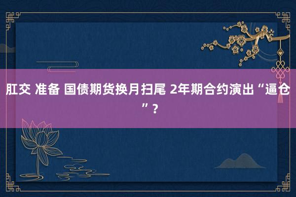 肛交 准备 国债期货换月扫尾 2年期合约演出“逼仓 ”？