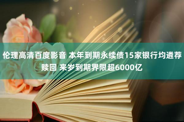 伦理高清百度影音 本年到期永续债15家银行均遴荐赎回 来岁到期界限超6000亿
