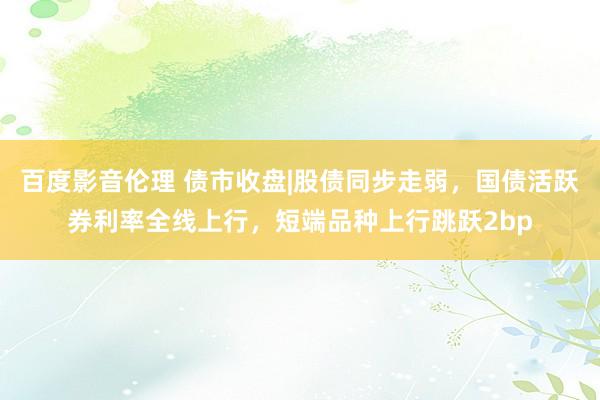 百度影音伦理 债市收盘|股债同步走弱，国债活跃券利率全线上行，短端品种上行跳跃2bp