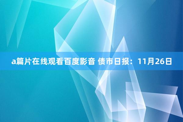 a篇片在线观看百度影音 债市日报：11月26日