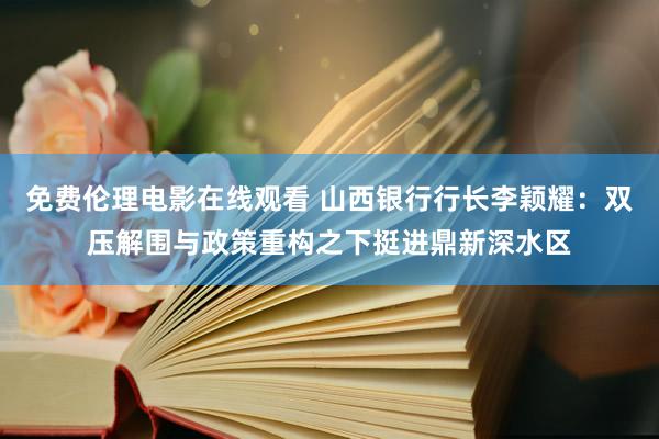 免费伦理电影在线观看 山西银行行长李颖耀：双压解围与政策重构之下挺进鼎新深水区