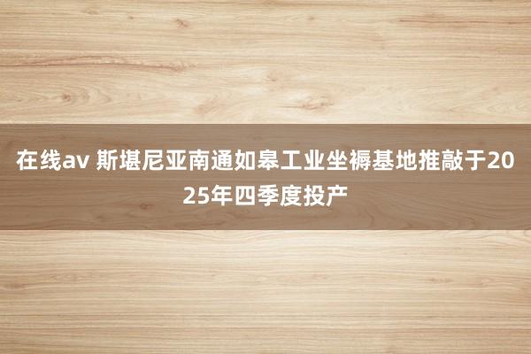 在线av 斯堪尼亚南通如皋工业坐褥基地推敲于2025年四季度投产