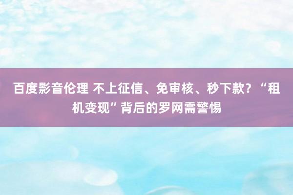 百度影音伦理 不上征信、免审核、秒下款？“租机变现”背后的罗网需警惕