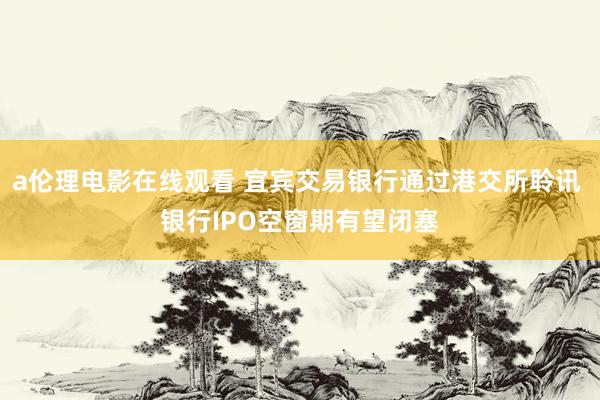 a伦理电影在线观看 宜宾交易银行通过港交所聆讯 银行IPO空窗期有望闭塞