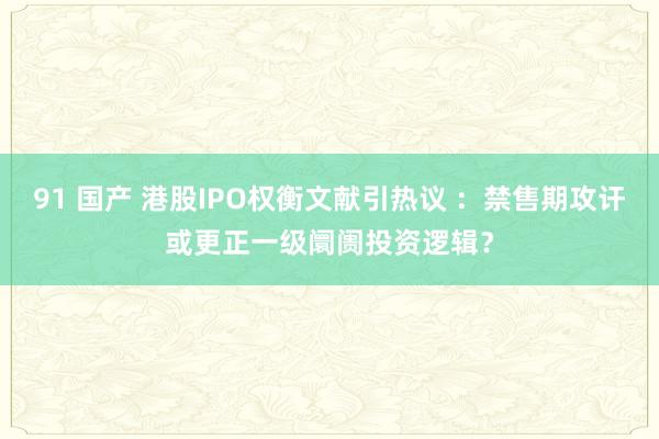 91 国产 港股IPO权衡文献引热议 ：禁售期攻讦或更正一级阛阓投资逻辑？