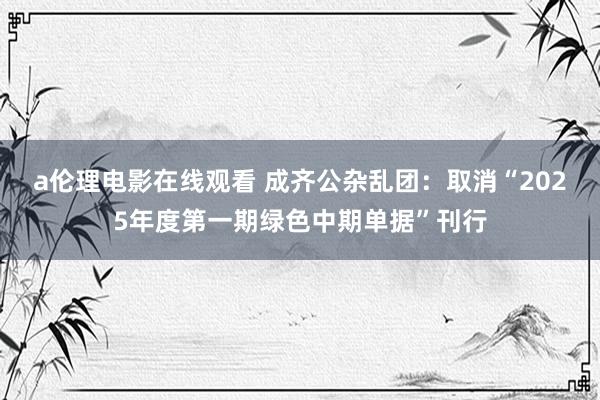 a伦理电影在线观看 成齐公杂乱团：取消“2025年度第一期绿色中期单据”刊行