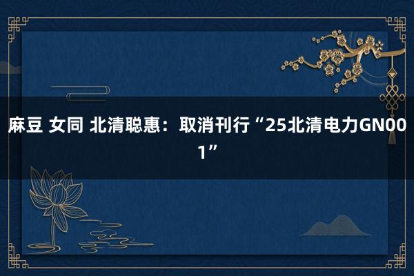 麻豆 女同 北清聪惠：取消刊行“25北清电力GN001”