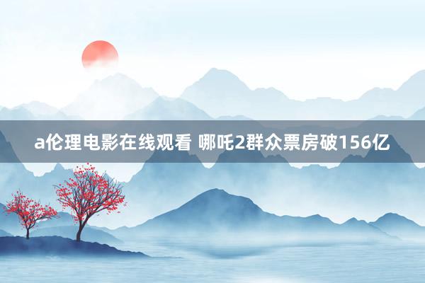 a伦理电影在线观看 哪吒2群众票房破156亿