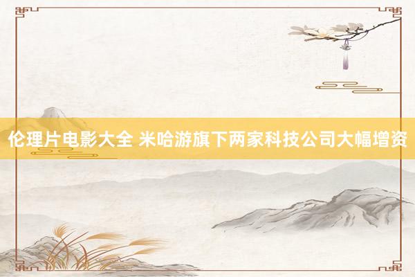 伦理片电影大全 米哈游旗下两家科技公司大幅增资