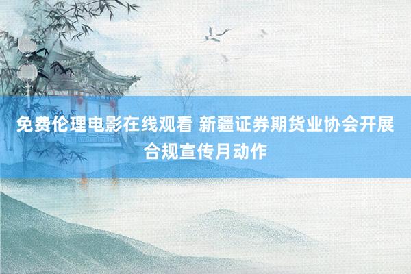 免费伦理电影在线观看 新疆证券期货业协会开展合规宣传月动作