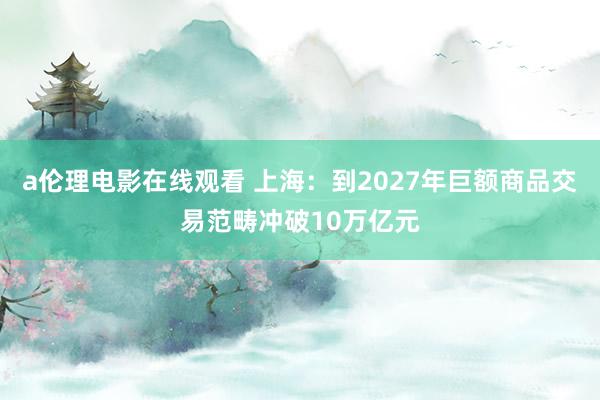 a伦理电影在线观看 上海：到2027年巨额商品交易范畴冲破10万亿元