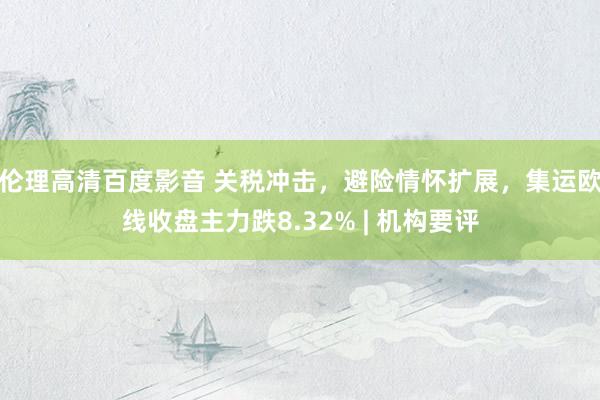 伦理高清百度影音 关税冲击，避险情怀扩展，集运欧线收盘主力跌8.32% | 机构要评