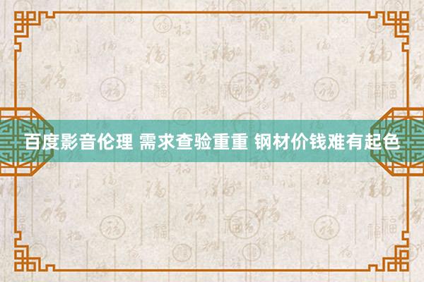 百度影音伦理 需求查验重重 钢材价钱难有起色