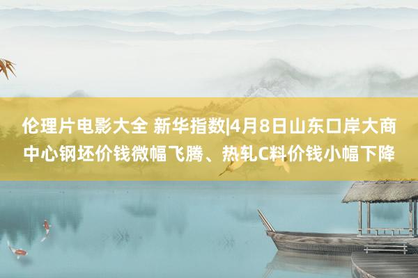 伦理片电影大全 新华指数|4月8日山东口岸大商中心钢坯价钱微幅飞腾、热轧C料价钱小幅下降
