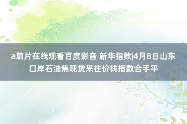 a篇片在线观看百度影音 新华指数|4月8日山东口岸石油焦现货来往价钱指数合手平